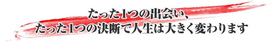 たった１つの出会い、たった１つの決断で人生は大きく変わります