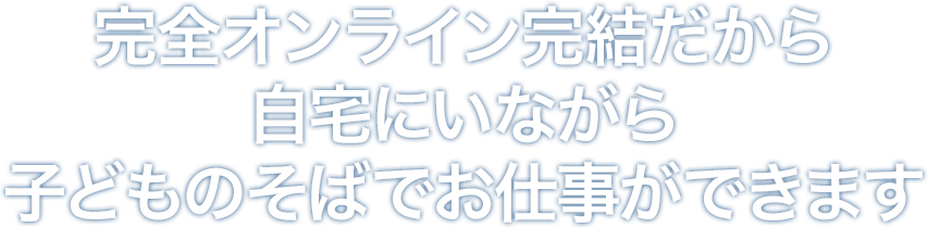 完全オンライン完結だから自宅にいながら子どものそばでお仕事ができます